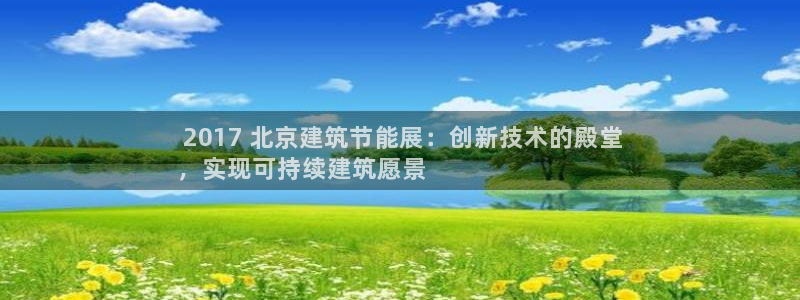 E尊国际： 2017 北京建筑节能展：创新技术的殿堂
，实现可持续建筑愿景